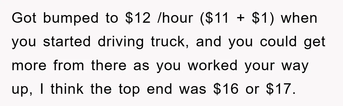 Got bumped to $12 /hour ($11 + $1) when you started driving truck, and you could get more from there as you worked your way up, I think the top...