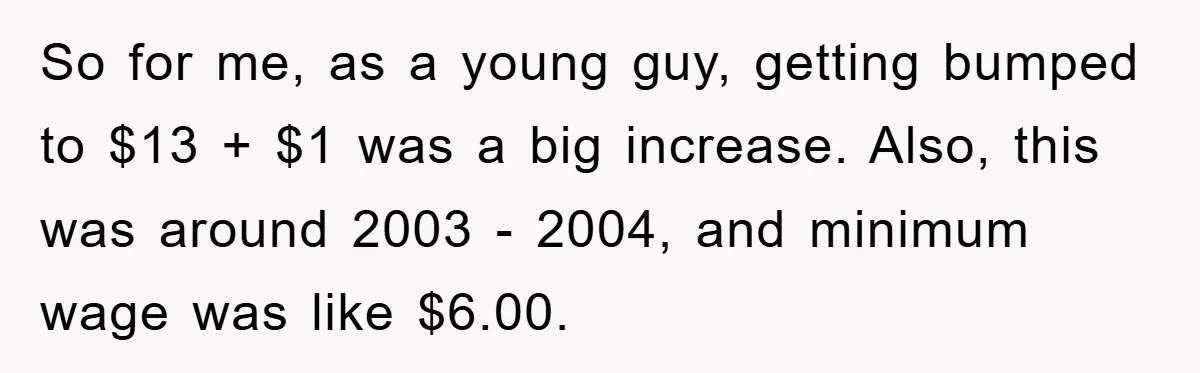 So for me, as a young guy, getting bumped to $13 + $1 was a big increase. Also, this was around 2003 - 2004, and minimum wage was like $6.00.