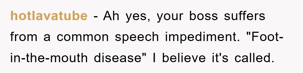 hotlavatube − Ah yes, your boss suffers from a common speech impediment. "Foot-in-the-mouth disease" I believe it's called.