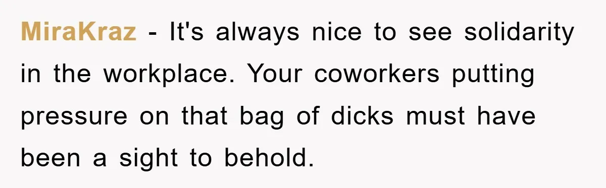 MiraKraz − It's always nice to see solidarity in the workplace. Your coworkers putting pressure on that bag of dicks must have been a sight to behold.