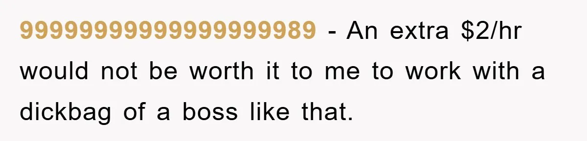 99999999999999999989 − An extra $2/hr would not be worth it to me to work with a dickbag of a boss like that.