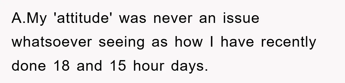 A.My 'attitude' was never an issue whatsoever seeing as how I have recently done 18 and 15 hour days.