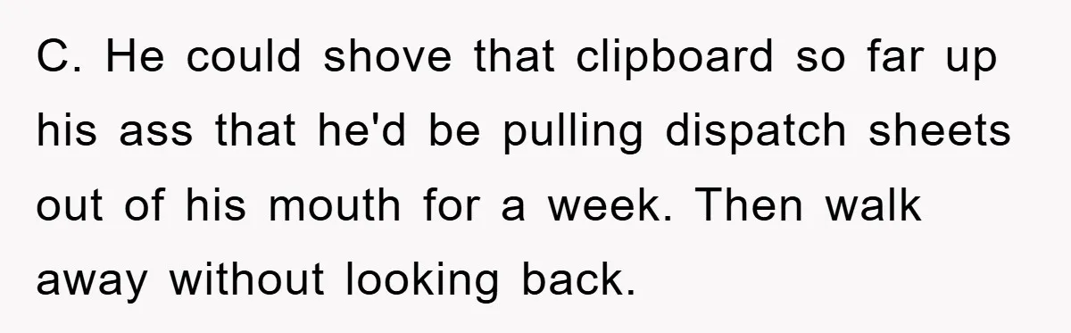 C. He could shove that clipboard so far up his ass that he'd be pulling dispatch sheets out of his mouth for a week. Then walk away without looking back.
