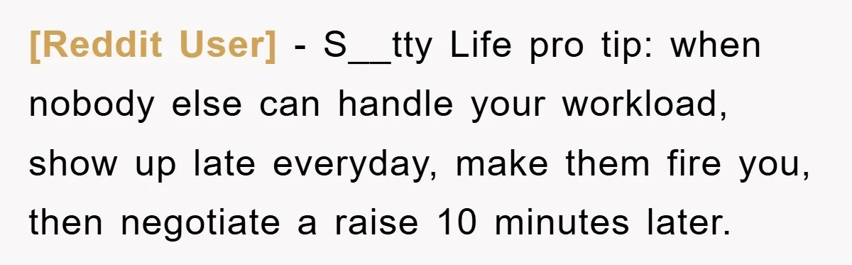 [Reddit User] − S__tty Life pro tip: when nobody else can handle your workload, show up late everyday, make them fire you, then negotiate a raise 10 minutes later.