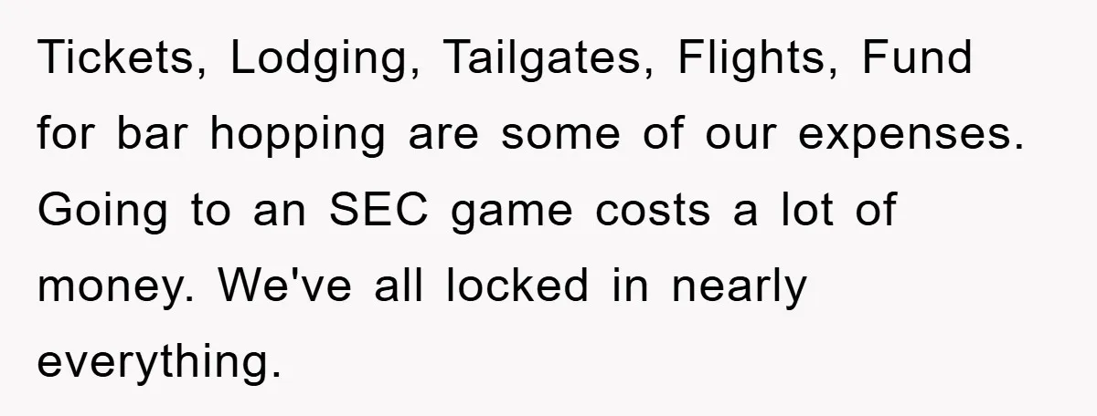 Tickets, Lodging, Tailgates, Flights, Fund for bar hopping are some of our expenses. Going to an SEC game costs a lot of money. We've all locked in nearly everything.