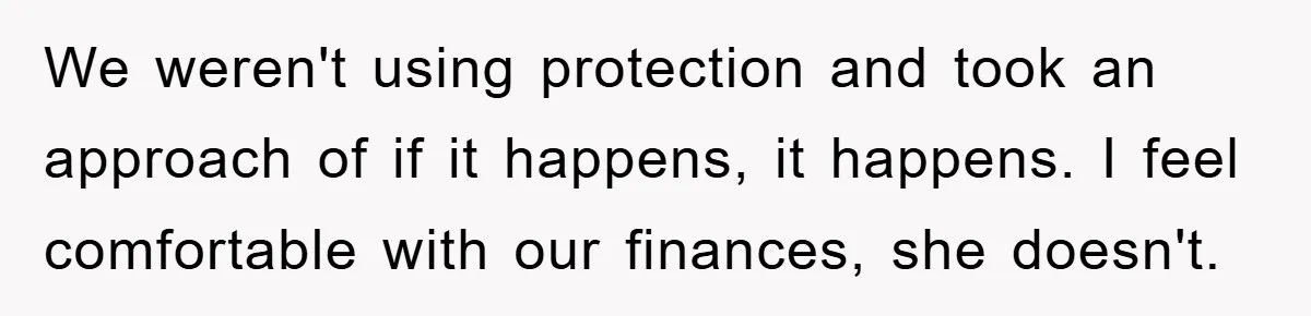 We weren't using protection and took an approach of if it happens, it happens. I feel comfortable with our finances, she doesn't.