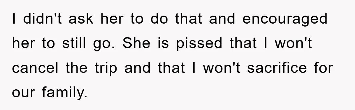 I didn't ask her to do that and encouraged her to still go. She is pissed that I won't cancel the trip and that I won't sacrifice for our family.