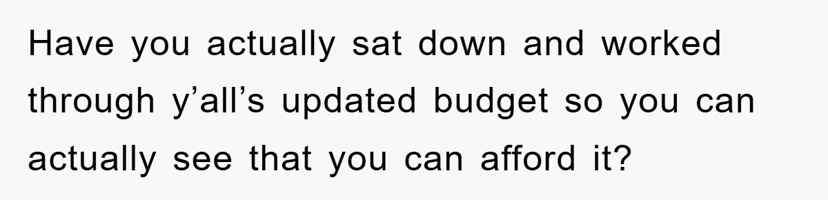 Have you actually sat down and worked through y’all’s updated budget so you can actually see that you can afford it?