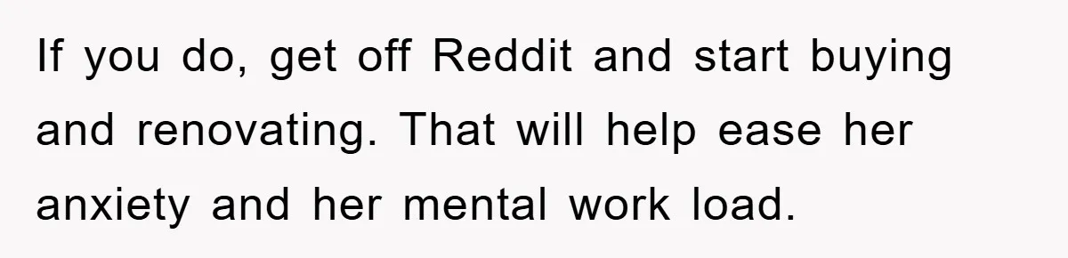 If you do, get off Reddit and start buying and renovating. That will help ease her anxiety and her mental work load.