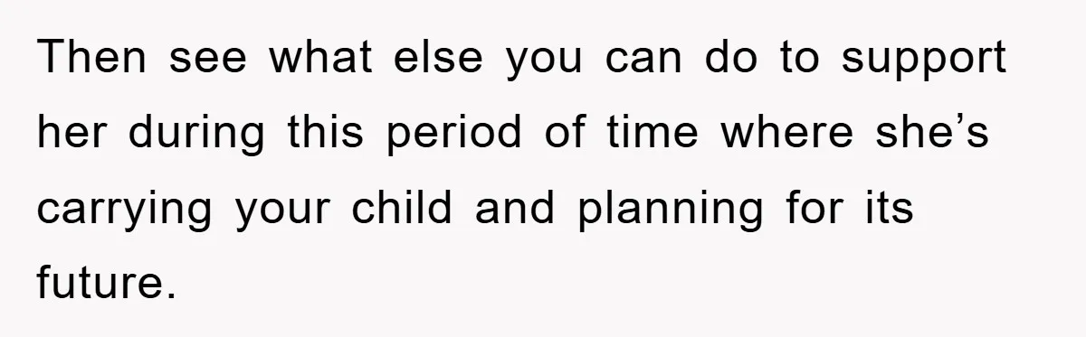 Then see what else you can do to support her during this period of time where she’s carrying your child and planning for its future.