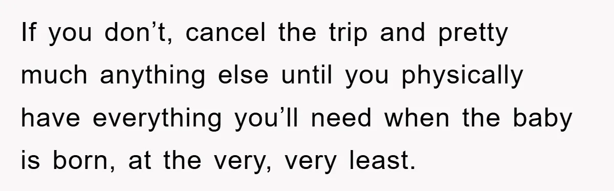 If you don’t, cancel the trip and pretty much anything else until you physically have everything you’ll need when the baby is born, at the very, very least.