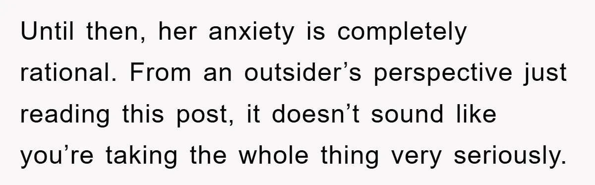 Until then, her anxiety is completely rational. From an outsider’s perspective just reading this post, it doesn’t sound like you’re taking the whole thing very seriously.