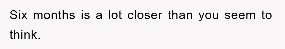 Six months is a lot closer than you seem to think.