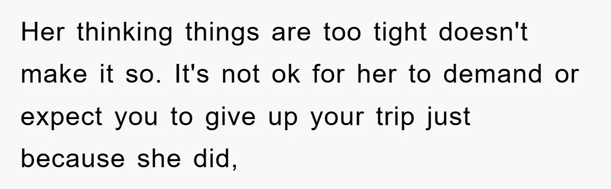 Her thinking things are too tight doesn't make it so. It's not ok for her to demand or expect you to give up your trip just because she did,