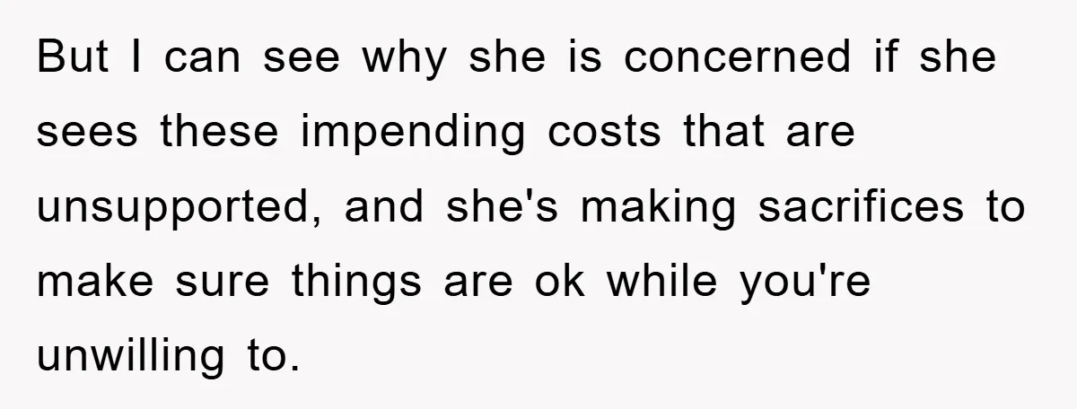 But I can see why she is concerned if she sees these impending costs that are unsupported, and she's making sacrifices to make sure things are ok while you're unwilling...