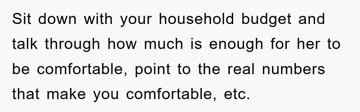 Sit down with your household budget and talk through how much is enough for her to be comfortable, point to the real numbers that make you comfortable, etc.