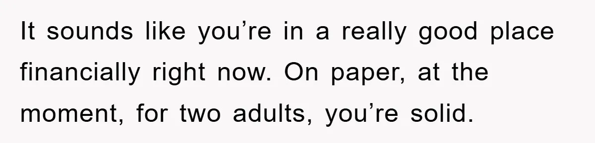 It sounds like you’re in a really good place financially right now. On paper, at the moment, for two adults, you’re solid.