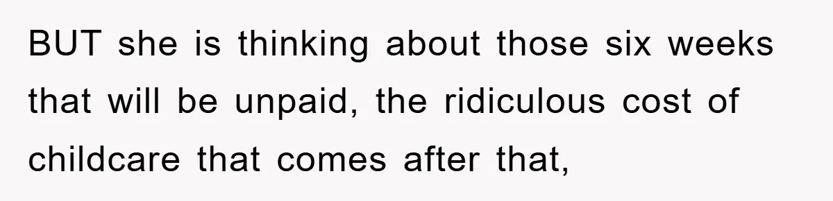 BUT she is thinking about those six weeks that will be unpaid, the ridiculous cost of childcare that comes after that,
