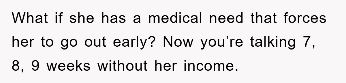 What if she has a medical need that forces her to go out early? Now you’re talking 7, 8, 9 weeks without her income.