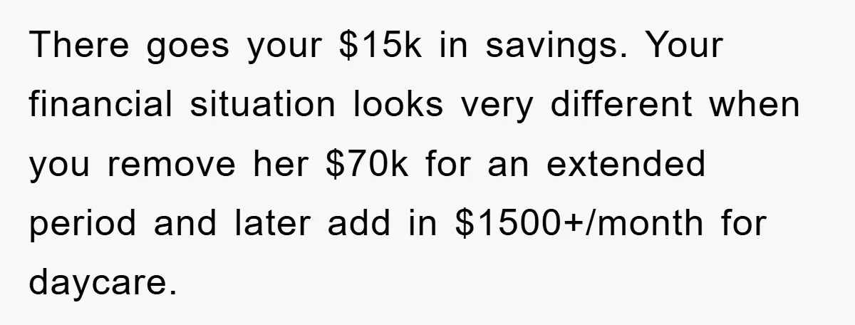 There goes your $15k in savings. Your financial situation looks very different when you remove her $70k for an extended period and later add in $1500+/month for daycare.