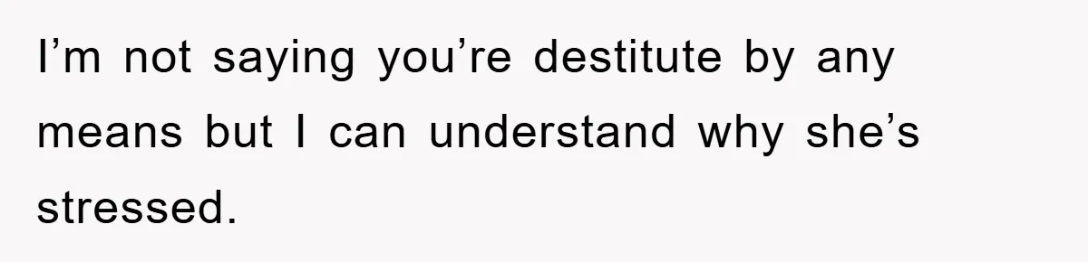 I’m not saying you’re destitute by any means but I can understand why she’s stressed.