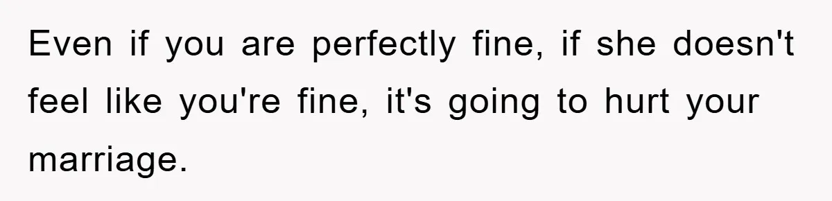 Even if you are perfectly fine, if she doesn't feel like you're fine, it's going to hurt your marriage.