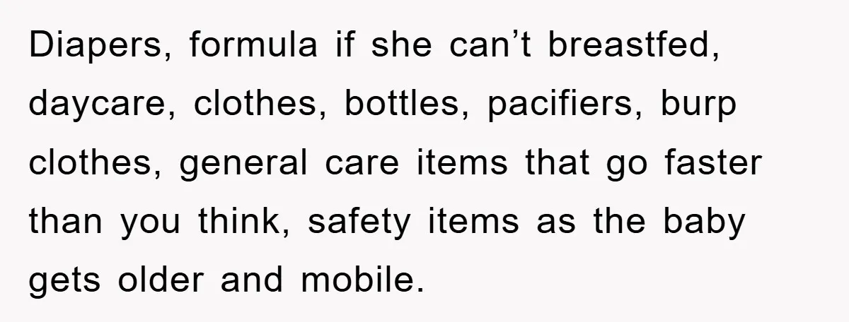 Diapers, formula if she can’t breastfed, daycare, clothes, bottles, pacifiers, burp clothes, general care items that go faster than you think, safety items as the baby gets older and mobile.