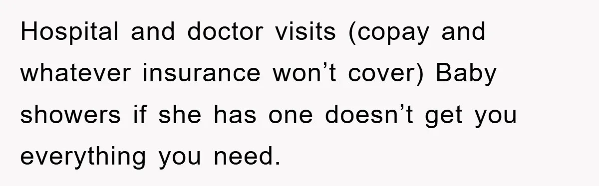 Hospital and doctor visits (copay and whatever insurance won’t cover) Baby showers if she has one doesn’t get you everything you need.