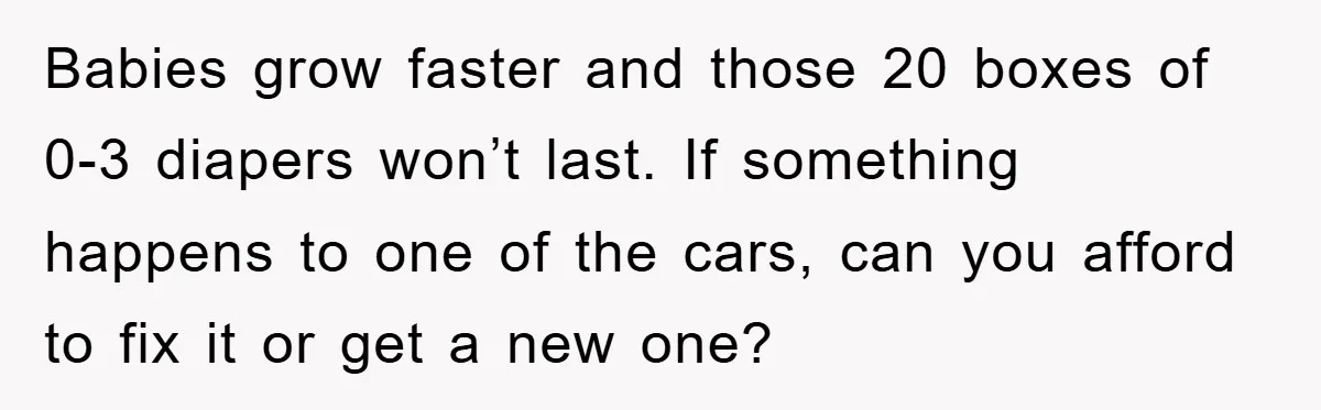 Babies grow faster and those 20 boxes of 0-3 diapers won’t last. If something happens to one of the cars, can you afford to fix it or get a new...