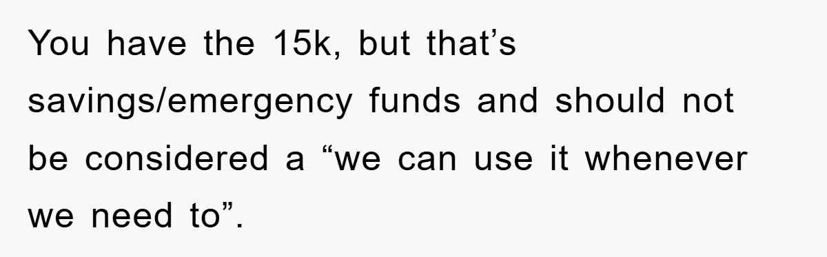 You have the 15k, but that’s savings/emergency funds and should not be considered a “we can use it whenever we need to”.