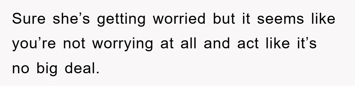 Sure she’s getting worried but it seems like you’re not worrying at all and act like it’s no big deal.