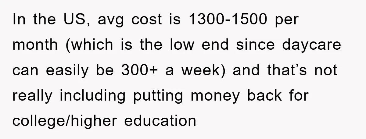 In the US, avg cost is 1300-1500 per month (which is the low end since daycare can easily be 300+ a week) and that’s not really including putting money back...