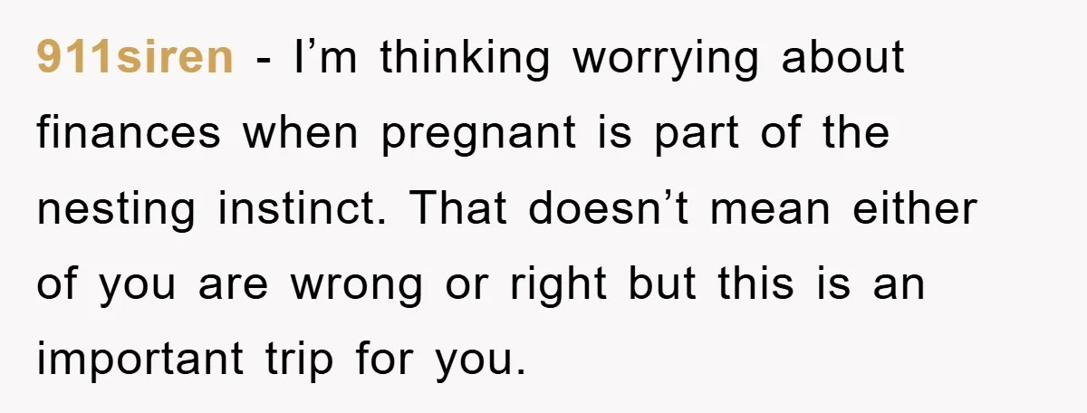911siren − I’m thinking worrying about finances when pregnant is part of the nesting instinct. That doesn’t mean either of you are wrong or right but this is an important...