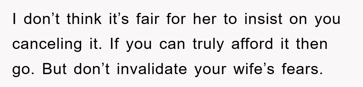 I don’t think it’s fair for her to insist on you canceling it. If you can truly afford it then go. But don’t invalidate your wife’s fears.