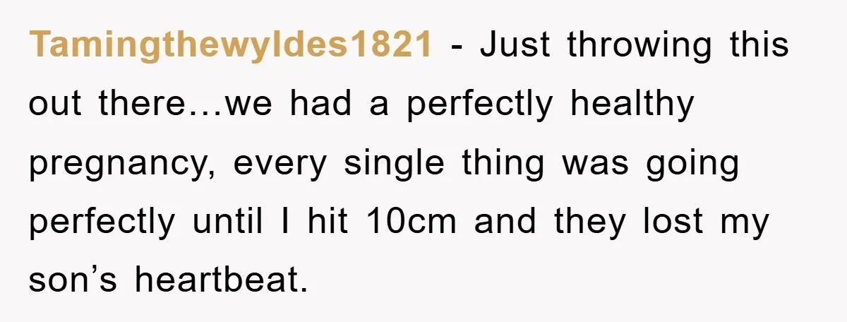 Tamingthewyldes1821 − Just throwing this out there…we had a perfectly healthy pregnancy, every single thing was going perfectly until I hit 10cm and they lost my son’s heartbeat.