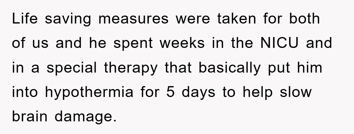 Life saving measures were taken for both of us and he spent weeks in the NICU and in a special therapy that basically put him into hypothermia for 5 days...