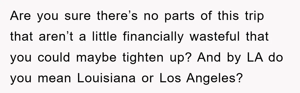 Are you sure there’s no parts of this trip that aren’t a little financially wasteful that you could maybe tighten up? And by LA do you mean Louisiana or Los...