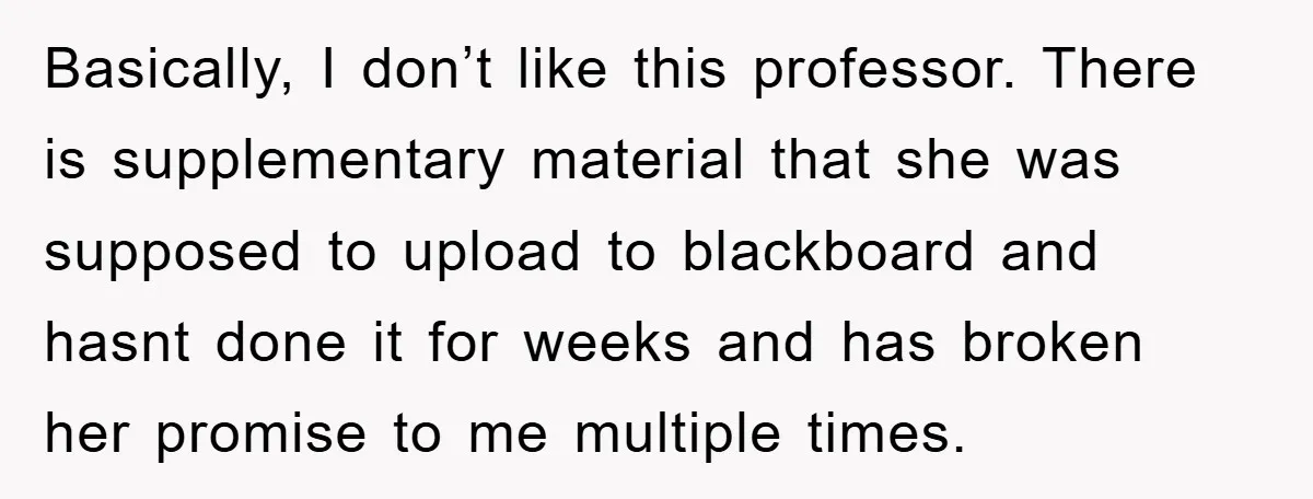 Basically, I don’t like this professor. There is supplementary material that she was supposed to upload to blackboard and hasnt done it for weeks and has broken her promise to...