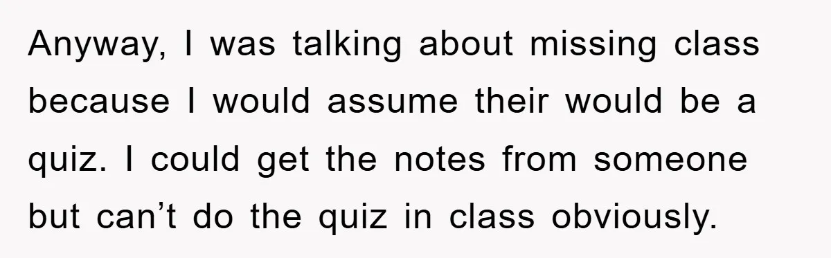 Anyway, I was talking about missing class because I would assume their would be a quiz. I could get the notes from someone but can’t do the quiz in class...