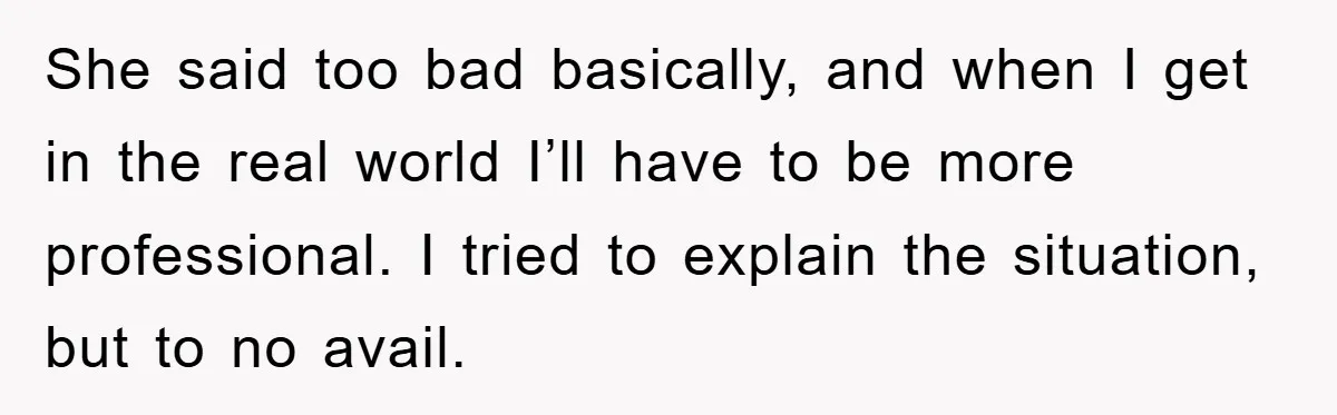 She said too bad basically, and when I get in the real world I’ll have to be more professional. I tried to explain the situation, but to no avail.
