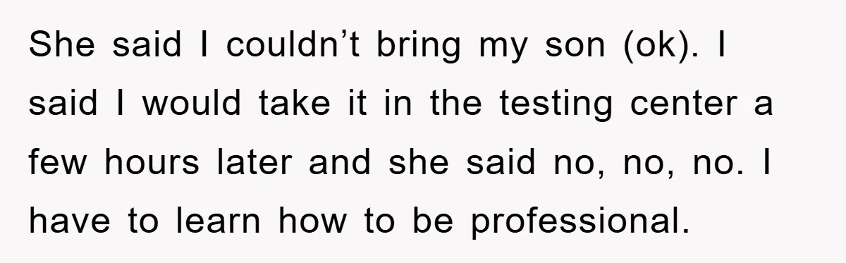 She said I couldn’t bring my son (ok). I said I would take it in the testing center a few hours later and she said no, no, no. I have...