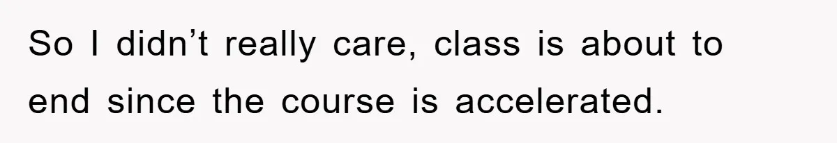 So I didn’t really care, class is about to end since the course is accelerated.