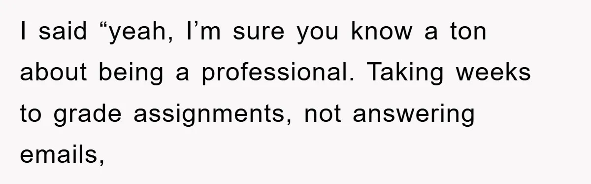I said “yeah, I’m sure you know a ton about being a professional. Taking weeks to grade assignments, not answering emails,
