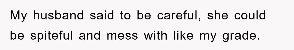 My husband said to be careful, she could be spiteful and mess with like my grade.