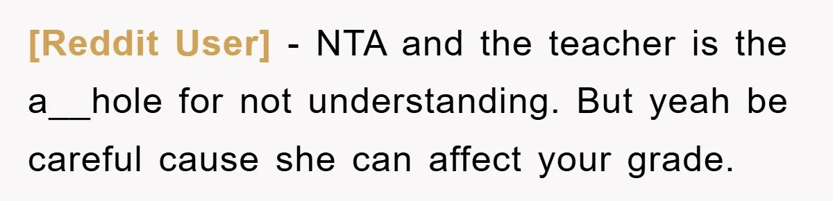 [Reddit User] − NTA and the teacher is the a__hole for not understanding. But yeah be careful cause she can affect your grade.