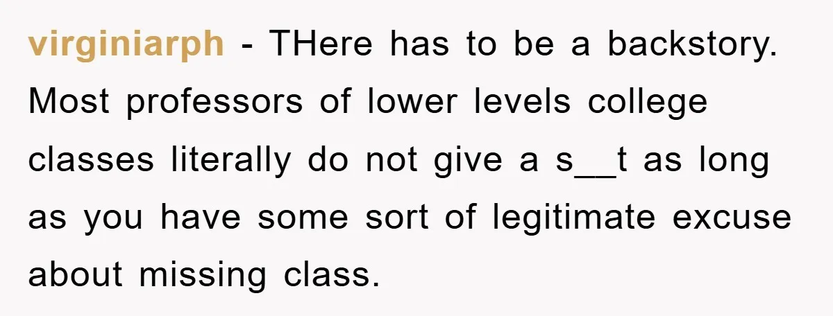 virginiarph − THere has to be a backstory. Most professors of lower levels college classes literally do not give a s__t as long as you have some sort of legitimate...