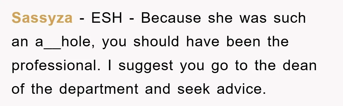 Sassyza − ESH - Because she was such an a__hole, you should have been the professional. I suggest you go to the dean of the department and seek advice.