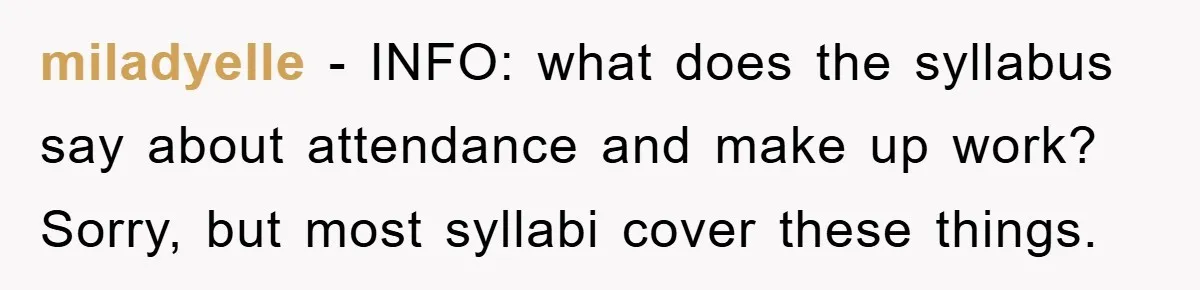 miladyelle − INFO: what does the syllabus say about attendance and make up work? Sorry, but most syllabi cover these things.