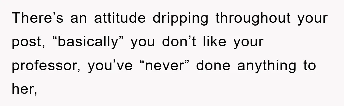 There’s an attitude dripping throughout your post, “basically” you don’t like your professor, you’ve “never” done anything to her,