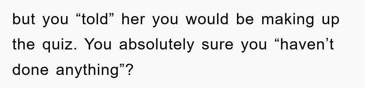 but you “told” her you would be making up the quiz. You absolutely sure you “haven’t done anything”?